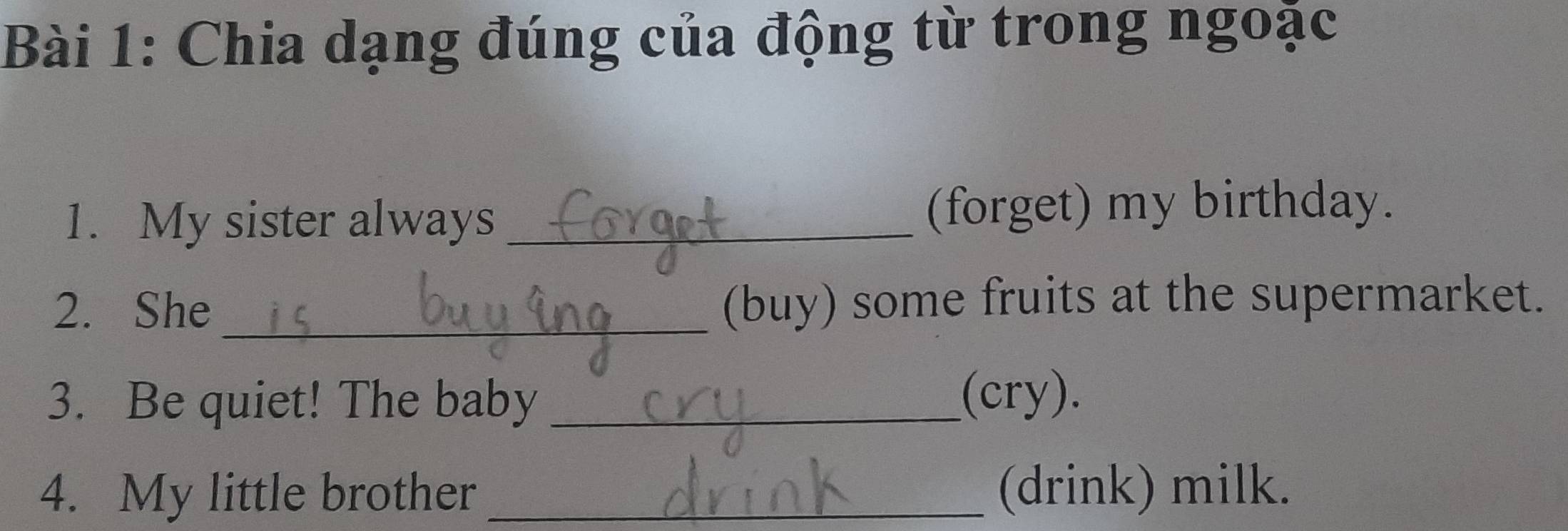 Chia dạng đúng của động từ trong ngoặc 
1. My sister always _(forget) my birthday. 
2. She _(buy) some fruits at the supermarket. 
3. Be quiet! The baby _(cry). 
4. My little brother _(drink) milk.