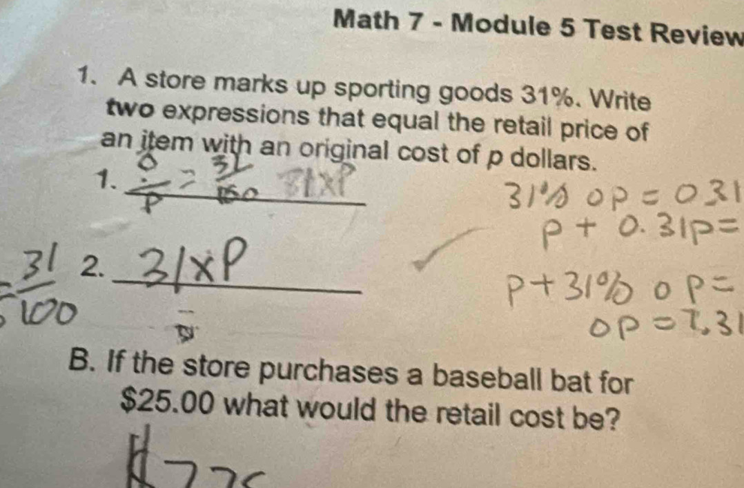 Math 7 - Module 5 Test Review 
1. A store marks up sporting goods 31%. Write 
two expressions that equal the retail price of 
an item with an original cost of p dollars. 
_ 
1. 
_ 
2. 
B. If the store purchases a baseball bat for
$25.00 what would the retail cost be?