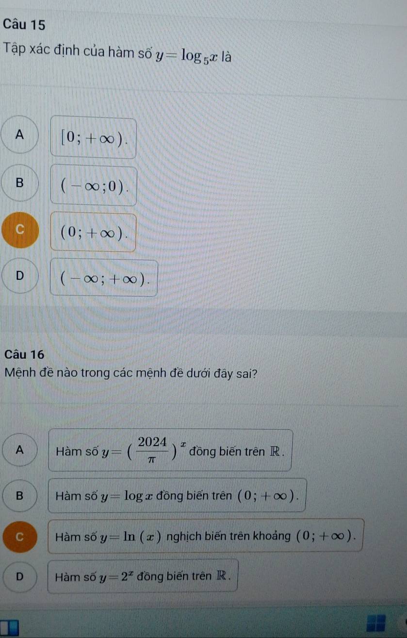 Tập xác định của hàm số y=log _5x là
A [0;+∈fty ).
B (-∈fty ;0).
C (0;+∈fty ).
D (-∈fty ;+∈fty ). 
Câu 16
Mệnh đề nào trong các mệnh đề dưới đây sai?
A Hàm số y=( 2024/π  )^x đồng biến trên R.
B Hàm số y= log x đồng biến trên (0;+∈fty ).
C Hàm số y=ln (x) nghịch biến trên khoảng (0;+∈fty ).
D Hàm số y=2^x đồng biến trên R.