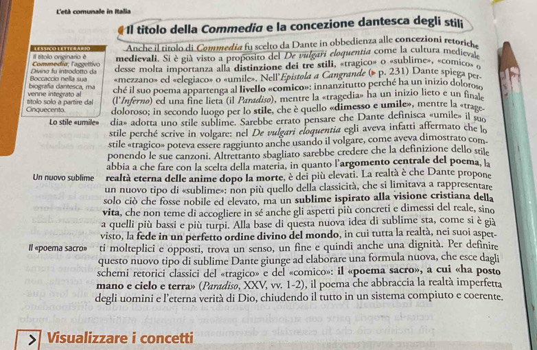 L'età comunale in Italia
Il títolo della Commedia e la concezione dantesca degli stili
LEssiçó Letterárío Anche il títolo di Commedia fu scelto da Dante in obbedienza alle concezioni retoriche
Il títolo originario é
Commedía; l'aggettivo medievali. Si è già visto a proposito del De vulgari eloquentia come la cultura medievale
Boccaccio nella sua desse molta importanza alla distinzione dei tre stili, «tragico» o «sublime», «comico» o
Divina fu introdotto da
biografia dantesca, ma «mezzano» ed «elegiaco» o «umile». Nell Epistola a Cangrande (» p. 231) Dante spiega per-
venne integrato al ché il suo poema appartenga al livello «comico»: innanzitutto perché ha un inizio doloros
títolo solo à partire dal (l'Inferno) ed una fine lieta (il Paradisø), mentre la «tragedia» ha un inizio lieto e un final
Cinquecento. doloroso; in secondo luogo per lo stile, che è quello «dimesso e umile», mentre la «trage
Lo stile «umile» dia» adotta uno stile sublime. Sarebbe errato pensare che Dante definisca «umile» il su
stile perché scrive in volgare: nel De vulgari eloquentia egli aveva infatti affermato che lo
stile «tragico» poteva essere raggiunto anche usando il volgare, come aveva dimostrato com
ponendo le sue canzoni. Altrettanto sbagliato sarebbe credere che la definizione dello stile
abbia a che fare con la scelta della materia, in quanto l’argomento centrale del poema, la
Un nuovo sublime realtà eterna delle anime dopo la morte, è dei più elevati. La realtà è che Dante propone
un nuovo tipo di «sublime»: non più quello della classicità, che si limitava a rappresentare
solo ciò che fosse nobile ed elevato, ma un sublime ispirato alla visione cristiana della
vita, che non teme di accogliere in sé anche gli aspetti più concreti e dimessi del reale, sino
a quelli più bassi e più turpi. Alla base di questa nuova idea di sublime sta, come si è già
visto, la fede in un perfetto ordine divino del mondo, in cui tutta la realtà, nei suoi aspet-
Il «poema sacro» ti molteplici e opposti, trova un senso, un fine e quindi anche una dignità. Per definire
questo nuovo tipo di sublime Dante giunge ad elaborare una formula nuova, che esce dagli
schemi retorici classici del «tragico» e del «comico»: il «poema sacro», a cui «ha posto
mano e cielo e terra» (Paradiso, XXV, vv. 1-2), il poema che abbraccia la realtà imperfetta
degli uomini e l’eterna verità di Dio, chiudendo il tutto in un sistema compiuto e coerente.
Visualizzare i concetti