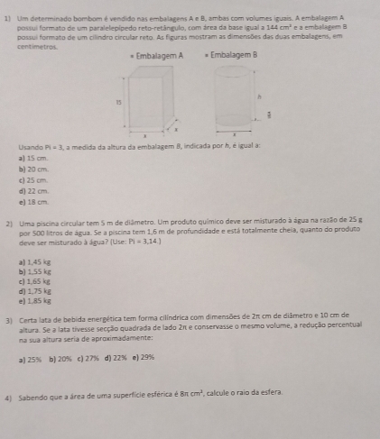 Um determinado bombom é vendido nas embalagens A e B, ambas com volumes iguais. A embalagem A
possui formato de um paralelepípedo reto-retângulo, com área da base igual a 144cm^2 e a embalagem B
centímetros. possui formato de um cilindro circular reto. As figuras mostram as dimensões das duas embalagens, em
Embalagem A * Embalagem B
Usando Pi=3 , a medida da altura da embalagem B, indicada por h, é igual a:
a) 15 cm.
b) 20 cm.
c) 25 cm.
d) 22 cm.
e) 18 cm.
2) Uma piscina circular tem 5 m de diâmetro. Um produto químico deve ser misturado à água na razão de 25 g
por 500 litros de água. Se a piscina tem 1,6 m de profundidade e está totalmente cheia, quanto do produto
deve ser misturado à água? (Use: Pi=3,14.)
a) 1,45 kg
b) 1.55 kg
c) 1,65 kg
d) 1,75 kg
e) 1.85 kg
3) Certa lata de bebida energética tem forma cilíndrica com dimensões de 2π cm de diâmetro e 10 cm de
altura. Se a lata tivesse secção quadrada de lado 2π e conservasse o mesmo volume, a redução percentual
na sua altura sería de aproximadamente:
a) 25% b) 20% c) 27% d) 22% e) 29%
4) Sabendo que a área de uma superfície esférica é 8π cm^3 calcule o raio da esfera.