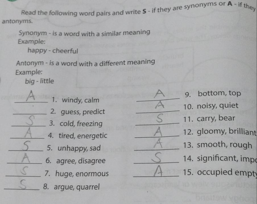 Read the following word pairs and write S - if they are synonyms or A - if they 
antonyms. 
Synonym - is a word with a similar meaning 
Example: 
happy - cheerful 
Antonym - is a word with a different meaning 
Example: 
big - little 
9. bottom, top 
_1. windy, calm_ 
_2. guess, predict _10. noisy, quiet 
_3. cold, freezing _11. carry, bear 
_4. tired, energetic_ 
12. gloomy, brilliant 
_5. unhappy, sad_ 
13. smooth, rough 
_6. agree, disagree_ 
14. significant, imp 
_7. huge, enormous _15. occupied empty 
_8. argue, quarrel