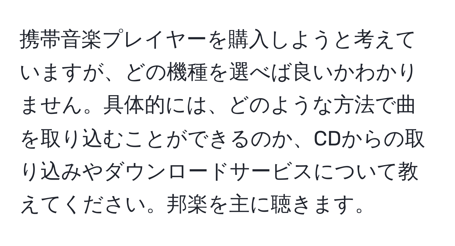 携帯音楽プレイヤーを購入しようと考えていますが、どの機種を選べば良いかわかりません。具体的には、どのような方法で曲を取り込むことができるのか、CDからの取り込みやダウンロードサービスについて教えてください。邦楽を主に聴きます。