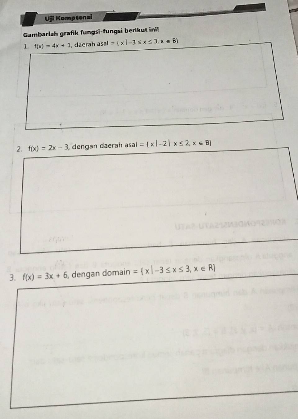 Uji Komptensi 
Gambarlah grafik fungsi-fungsi berikut ini! 
1 f(x)=4x+1 , daerah asal= x|-3≤ x≤ 3,x∈ B
2. f(x)=2x-3 , dengan daerah asal = x|-2|x≤ 2,x∈ B
3. f(x)=3x+6 , dengan domain = x|-3≤ x≤ 3,x∈ R