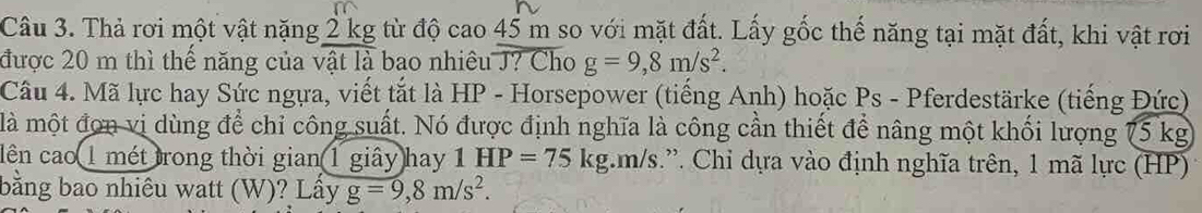 Thả rơi một vật nặng 2 kg từ độ cao 45 m so với mặt đất. Lấy gốc thế năng tại mặt đất, khi vật rơi 
được 20 m thì thế năng của vật là bao nhiêu J? Cho g=9, 8m/s^2. 
Câu 4. Mã lực hay Sức ngựa, viết tắt là HP - Horsepower (tiếng Anh) hoặc Ps - Pferdestärke (tiếng Đức) 
là một đơn vị dùng để chỉ công suất. Nó được định nghĩa là công cần thiết để nâng một khối lượng 75 kg
lên cao 1 mét trong thời gian 1 giây hay 1HP=75kg m/s.”. Chi dựa vào định nghĩa trên, 1 mã lực (HP) 
bằng bao nhiêu watt (W)? Lấy g=9, 8m/s^2.