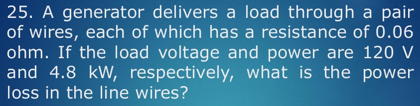 A generator delivers a load through a pair 
of wires, each of which has a resistance of 0.06
ohm. If the load voltage and power are 120 V
and 4.8 kW, respectively, what is the power 
loss in the line wires?