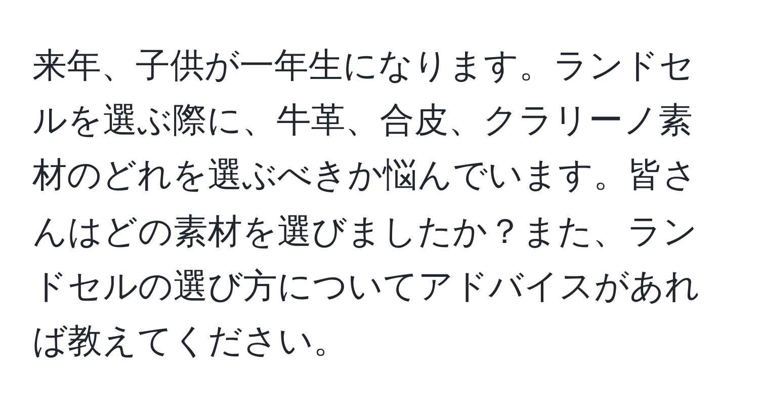 来年、子供が一年生になります。ランドセルを選ぶ際に、牛革、合皮、クラリーノ素材のどれを選ぶべきか悩んでいます。皆さんはどの素材を選びましたか？また、ランドセルの選び方についてアドバイスがあれば教えてください。