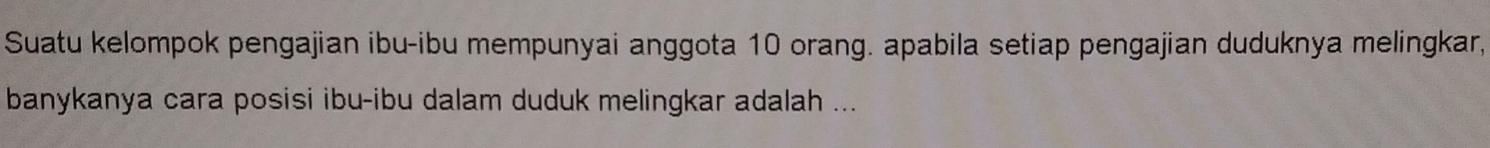 Suatu kelompok pengajian ibu-ibu mempunyai anggota 10 orang. apabila setiap pengajian duduknya melingkar, 
banykanya cara posisi ibu-ibu dalam duduk melingkar adalah ...