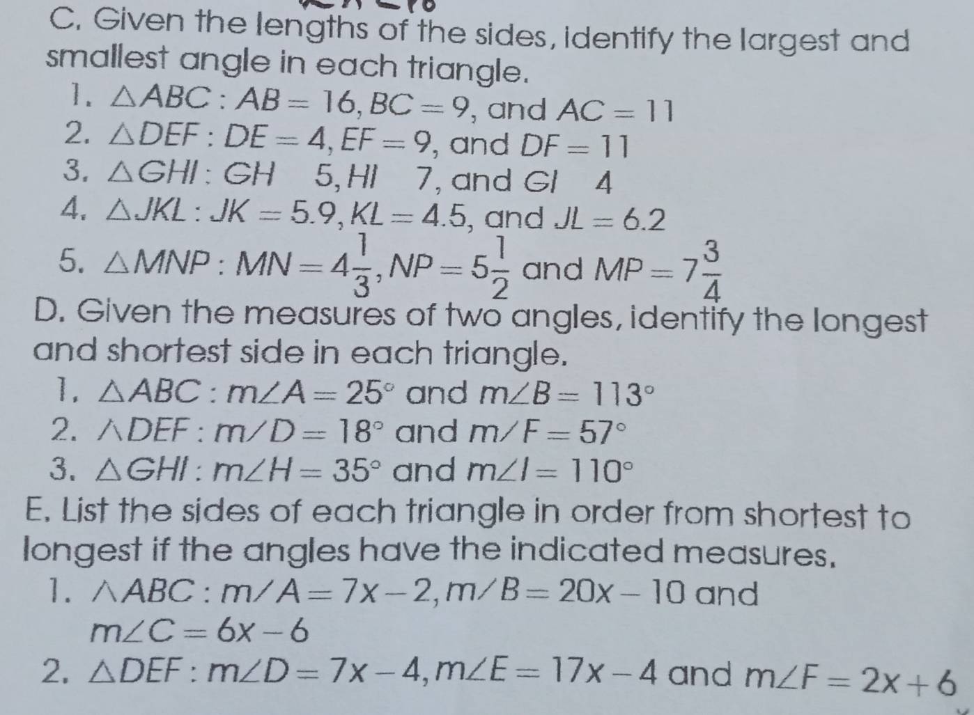 Given the lengths of the sides, identify the largest and 
smallest angle in each triangle. 
1. △ ABC : AB=16, BC=9 , and AC=11
2. △ DEF : DE=4, EF=9 , and DF=11
3. △ GHI : GH 5, HI 7, and Gl 4 
4. △ JKL : JK=5.9, KL=4.5 , and JL=6.2
5. △ MNP : MN=4 1/3 , NP=5 1/2  and MP=7 3/4 
D. Given the measures of two angles, identify the longest 
and shortest side in each triangle. 
1. △ ABC : m∠ A=25° and m∠ B=113°
2. ADEF: m/D=18° and m∠ F=57°
3. △ GHI : m∠ H=35° and m∠ I=110°
E. List the sides of each triangle in order from shortest to 
longest if the angles have the indicated measures. 
1. △ ABC : m/A=7x-2, m/B=20x-10 and
m∠ C=6x-6
2. △ DEF : m∠ D=7x-4, m∠ E=17x-4 and m∠ F=2x+6