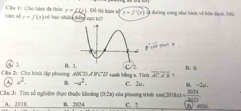 Cầu 1: Cho hàm đa thức y=f(x). Đồ thị hàm số y=f'(x) ^circ  là đường cong như hình vẽ bên dưới. Hỏi
hàm số y=f(x) có bao nhiều điểm cực trị?
A. 3. B. 1 C 2. D、 0,
Câu 2: Cho hình lập phương ABCD.. A'B'C'D' cạnh bằng a. Tính vector AC.vector A'B ？
B. -a^2.
C. 2a.
A a^2. D. -2a.
Câu 3: Tìm số nghiệm thực thuộc khoảng (0;2π ) của phương trình cos (2018x)= 2024/2025 .
A. 2018. B. 2024. C. 2. D 4036.