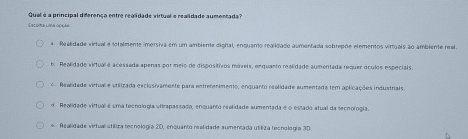 Qual é a principal diferença entre realidade virtual e realidade aumentada?
Lacona lima opção
a Realidada virtual e totalmente imersiva em um ambiente digital, enquanto realidade aumentada sobrepõe elementos virtuais ao ambiente real.
b. Realidade virtual é acessada apenas por meio de dispositivos móveis, enquanto realidade aumentada requer óculos especiais.
c. Realidade virtual e stilizada exclusivamente para entretanimento, enquanto realidade aumentada tem aplicações industriais
d. Realidade virtual é uma tecnologia vitrapassada, enquanto realidade sumentada é o estado atual da tecnologia.
* Realidade virtuall utilira becnología 20, enquanto realidade sumensada utiliza tecnología 30