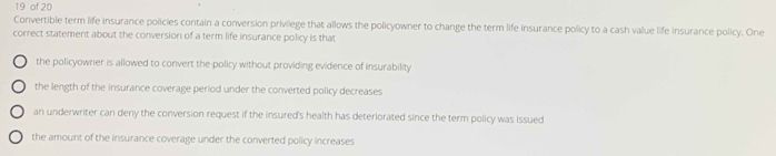 of 20
Convertible term life insurance policies contain a conversion privilege that allows the policyowner to change the term life insurance policy to a cash value life insurance policy. One
correct statement about the conversion of a term life insurance policy is that
the policyowner is allowed to convert the-policy without providing evidence of insurability
the length of the insurance coverage period under the converted policy decreases
an underwriter can deny the conversion request if the insured's health has deteriorated since the term policy was issued
the amount of the insurance coverage under the converted policy increases