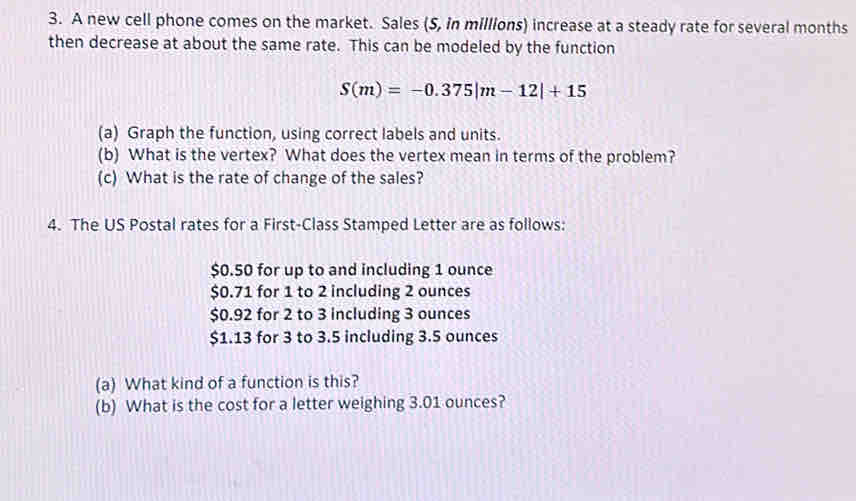 A new cell phone comes on the market. Sales (S, in millions) increase at a steady rate for several months
then decrease at about the same rate. This can be modeled by the function
S(m)=-0.375|m-12|+15
(a) Graph the function, using correct labels and units. 
(b) What is the vertex? What does the vertex mean in terms of the problem? 
(c) What is the rate of change of the sales? 
4. The US Postal rates for a First-Class Stamped Letter are as follows:
$0.50 for up to and including 1 ounce
$0.71 for 1 to 2 including 2 ounces
$0.92 for 2 to 3 including 3 ounces
$1.13 for 3 to 3.5 including 3.5 ounces
(a) What kind of a function is this? 
(b) What is the cost for a letter weighing 3.01 ounces?