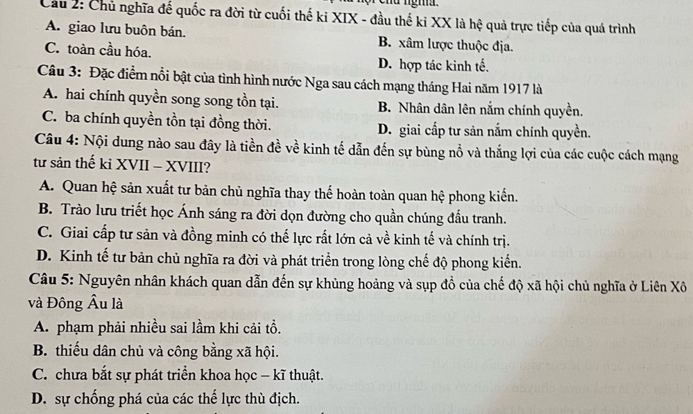 nu ngma .
Cầu 2: Chủ nghĩa đế quốc ra đời từ cuối thế ki XIX - đầu thế ki XX là hệ quả trực tiếp của quá trình
A. giao lưu buôn bán. B. xâm lược thuộc địa.
C. toàn cầu hóa.
D. hợp tác kinh tế.
Câu 3: Đặc điểm nổi bật của tình hình nước Nga sau cách mạng tháng Hai năm 1917 là
A. hai chính quyền song song tồn tại. B. Nhân dân lên nắm chính quyền.
C. ba chính quyền tồn tại đồng thời. D. giai cấp tư sản nắm chính quyền.
Câu 4: Nội dung nào sau đây là tiền đề về kinh tế dẫn đến sự bùng nổ và thắng lợi của các cuộc cách mạng
từ sản thế kỉ XVII - XVIII?
A. Quan hệ sản xuất tư bản chủ nghĩa thay thế hoàn toàn quan hệ phong kiến.
B. Trào lưu triết học Ánh sáng ra đời dọn đường cho quần chúng đấu tranh.
C. Giai cấp tư sản và đồng minh có thế lực rất lớn cả về kinh tế và chính trị.
D. Kinh tế tư bản chủ nghĩa ra đời và phát triển trong lòng chế độ phong kiến.
Câu 5: Nguyên nhân khách quan dẫn đến sự khủng hoảng và sụp đồ của chế độ xã hội chủ nghĩa ở Liên Xô
và Đông Âu là
A. phạm phải nhiều sai lầm khi cải tổ.
B. thiếu dân chủ và công bằng xã hội.
C. chưa bắt sự phát triển khoa học - kĩ thuật.
D. sự chống phá của các thế lực thù địch.