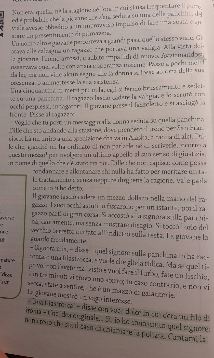 Non era, quella, né la stagione né l’ora in cui si usa frequentare il parco
8 ed è probabile che la giovane che s’era seduta su una delle panchine del
viale avesse obbedito a un improvviso impulso di fare una sosta e gu-
stare un presentimento di primavera.
Un uomo alto e giovane percorreva a grandi passi quello stesso viale. Gli
stava alle calcagna un ragazzo che portava una valigia. Alla vista del-
la giovane, l’uomo arrossì, e subito impallidí di nuovo. Avvicinandosi,
osservava quel volto con ansia e speranza insieme. Passò a pochi metri
da lei, ma non vide alcun segno che la donna si fosse accorta della sua
presenza, o ammettesse la sua esistenza.
Una cinquantina di metri più in là, egli si fermò bruscamente e sedet-
te su una panchina. Il ragazzo lasciò cadere la valigia, e lo scrutò con
occhi perplessi, indagatori. Il giovane prese il fazzoletto e si asciugò la
fronte. Disse al ragazzo:
- Voglio che tu porti un messaggio alla donna seduta su quella panchina.
Dille che sto andando alla stazione, dove prenderò il treno per San Fran-
cisco. Là mi unirò a una spedizione cha va in Alaska, a caccia di alci. Dil-
le che, giacché mi ha ordinato di non parlarle né di scriverle, ricorro a
questo mezzo¹ per rivolgere un ultimo appello al suo senso di giustizia,
in nome di quello che c’è stato tra noi. Dille che non capisco come possa
condannare e allontanare chi nulla ha fatto per meritare un ta-
le trattamento e senza neppure dirgliene la ragione. Va’ e parla
come io ti ho detto.
Il giovane lasciò cadere un mezzo dollaro nella mano del ra-
gazzo. I suoi occhi astuti lo fissarono per un istante, poi il ra-
gazzo partì di gran corsa. Si accostò alla signora sulla panchi-
averso na, cautamente, ma senza mostrare disagio. Si toccò l’orlo del
e
nie vecchio berretto buttato all’indietro sulla testa. La giovane lo
ggi. guardò freddamente.
- Signora mia, - disse - quel signore sulla panchina m’ha rac-
mature
contato una filastrocca, e vuole che gliela ridica. Ma se quel ti-
po voi non l’avete mai visto e vuol fare il furbo, fate un fischio,
“disse e in tre minuti vi trovo uno sbirro; in caso contrario, e non vi
a un secca, state a sentire, che è un mazzo di galanterie.
La giovane mostrò un vago interesse.
- Una filastrocca! - disse con voce dolce in cui c’era un filo di
ironia - Che idea originale... Sì, io ho conosciuto quel signore:
non credo che sia il caso di chiamare la polizia. Cantami la