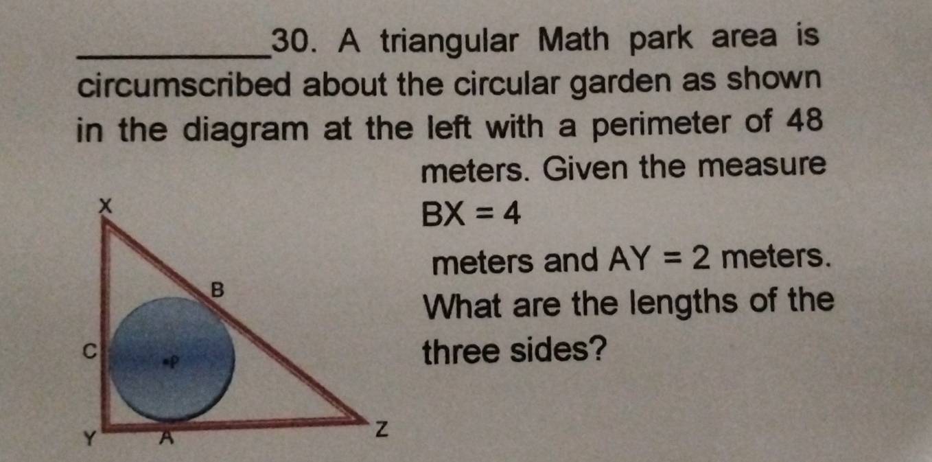 A triangular Math park area is 
circumscribed about the circular garden as shown 
in the diagram at the left with a perimeter of 48
meters. Given the measure
BX=4
meters and AY=2 meters. 
What are the lengths of the 
three sides?