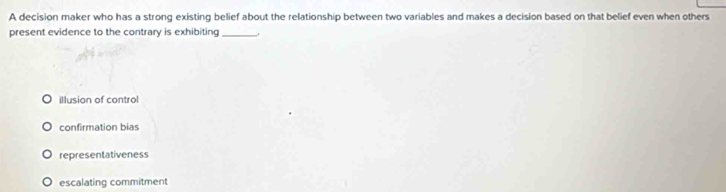 A decision maker who has a strong existing belief about the relationship between two variables and makes a decision based on that belief even when others
present evidence to the contrary is exhibiting _.
illusion of control
confirmation bias
representativeness
escalating commitment