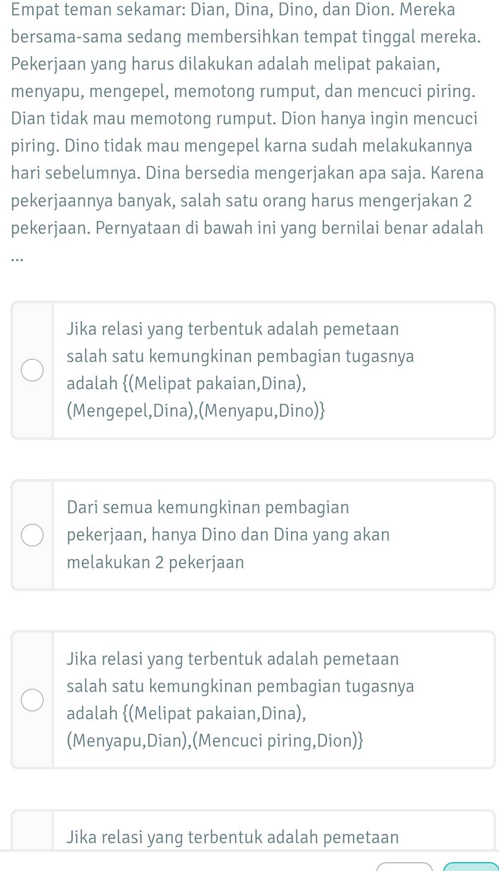 Empat teman sekamar: Dian, Dina, Dino, dan Dion. Mereka
bersama-sama sedang membersihkan tempat tinggal mereka.
Pekerjaan yang harus dilakukan adalah melipat pakaian,
menyapu, mengepel, memotong rumput, dan mencuci piring.
Dian tidak mau memotong rumput. Dion hanya ingin mencuci
piring. Dino tidak mau mengepel karna sudah melakukannya
hari sebelumnya. Dina bersedia mengerjakan apa saja. Karena
pekerjaannya banyak, salah satu orang harus mengerjakan 2
pekerjaan. Pernyataan di bawah ini yang bernilai benar adalah
...
Jika relasi yang terbentuk adalah pemetaan
salah satu kemungkinan pembagian tugasnya
adalah (Melipat pakaian,Dina),
(Mengepel,Dina),(Menyapu,Dino)
Dari semua kemungkinan pembagian
pekerjaan, hanya Dino dan Dina yang akan
melakukan 2 pekerjaan
Jika relasi yang terbentuk adalah pemetaan
salah satu kemungkinan pembagian tugasnya
adalah (Melipat pakaian,Dina),
(Menyapu,Dian),(Mencuci piring,Dion)
Jika relasi yang terbentuk adalah pemetaan