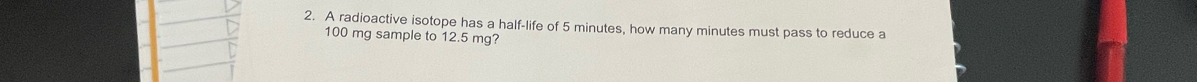 A radioactive isotope has a half-life of 5 minutes, how many minutes must pass to reduce a
100 mg sample to 12.5 mg?