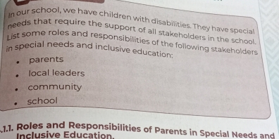 In our school, we have children with disabilities. They have specia
needs that require the support of all stakeholders in the school
List some roles and responsibilities of the following stakeholders
in special needs and inclusive education
parents
local leaders
community
school
1.1. Roles and Responsibilities of Parents in Special Needs and
Inclusive Education.