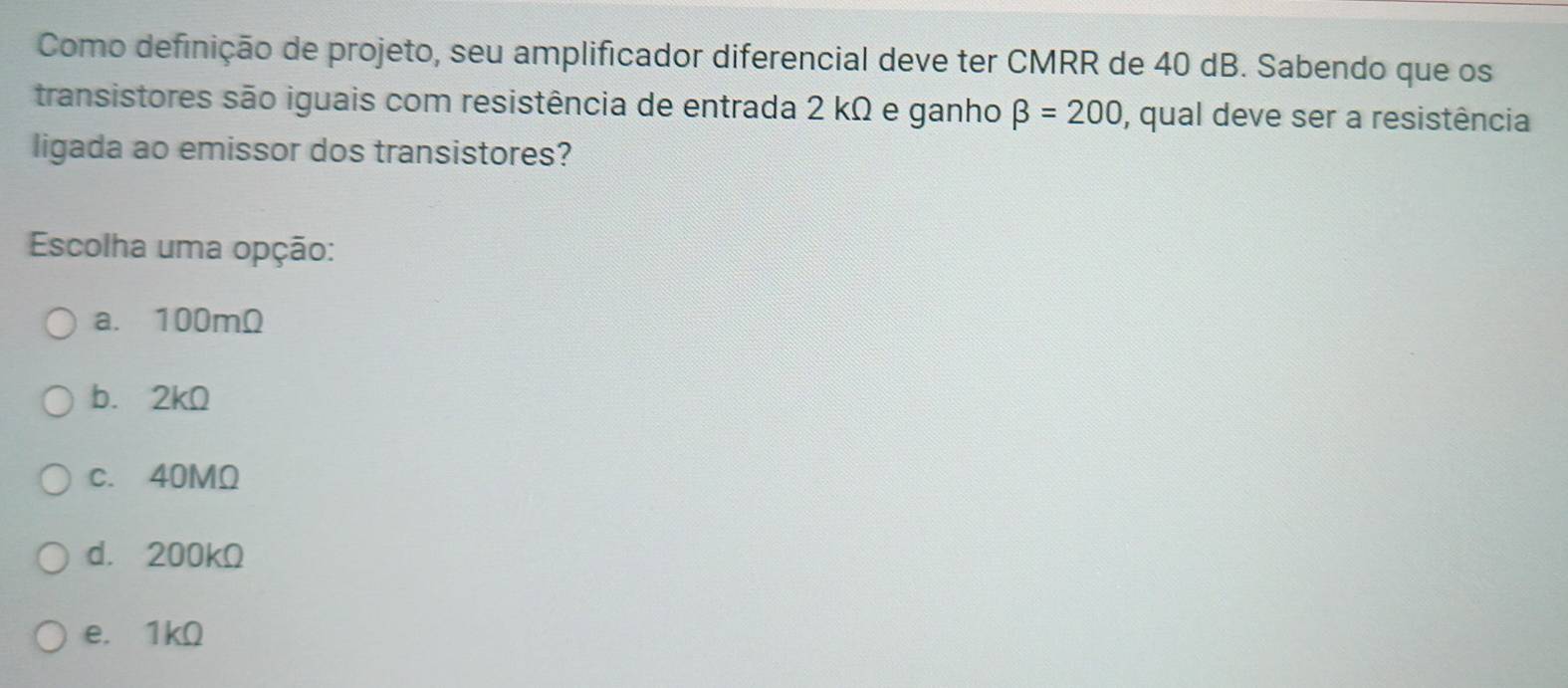 Como definição de projeto, seu amplificador diferencial deve ter CMRR de 40 dB. Sabendo que os
transistores são iguais com resistência de entrada 2 kΩ e ganho beta =200 , qual deve ser a resistência
ligada ao emissor dos transistores?
Escolha uma opção:
a. 100mΩ
b. 2kΩ
c. 40MΩ
d. 200kΩ
e. 1kΩ