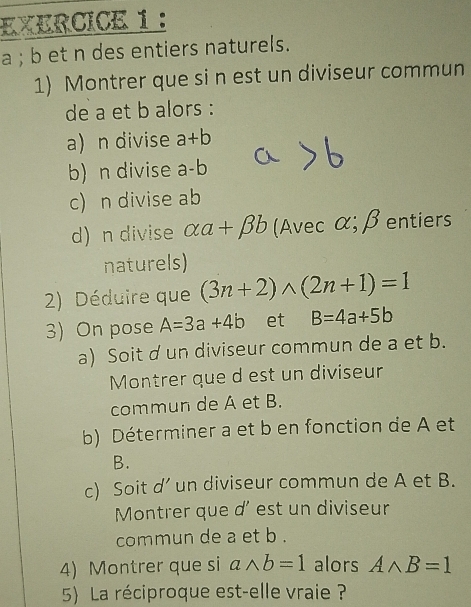 a ; b et n des entiers naturels. 
1) Montrer que si n est un diviseur commun 
de a et b alors : 
a) n divise a+b
b) n divise a-b
c) n divise ab
d) n divise alpha a+beta b (Avec α;βentiers 
naturels) 
2) Déduire que (3n+2)wedge (2n+1)=1
3) On pose A=3a+4b et B=4a+5b
a) Soit d un diviseur commun de a et b. 
Montrer que d est un diviseur 
commun de A et B. 
b) Déterminer a et b en fonction de A et 
B. 
c) Soit d’ un diviseur commun de A et B. 
Montrer que d' est un diviseur 
commun de a et b. 
4) Montrer que si awedge b=1 alors Awedge B=1
5) La réciproque est-elle vraie ?