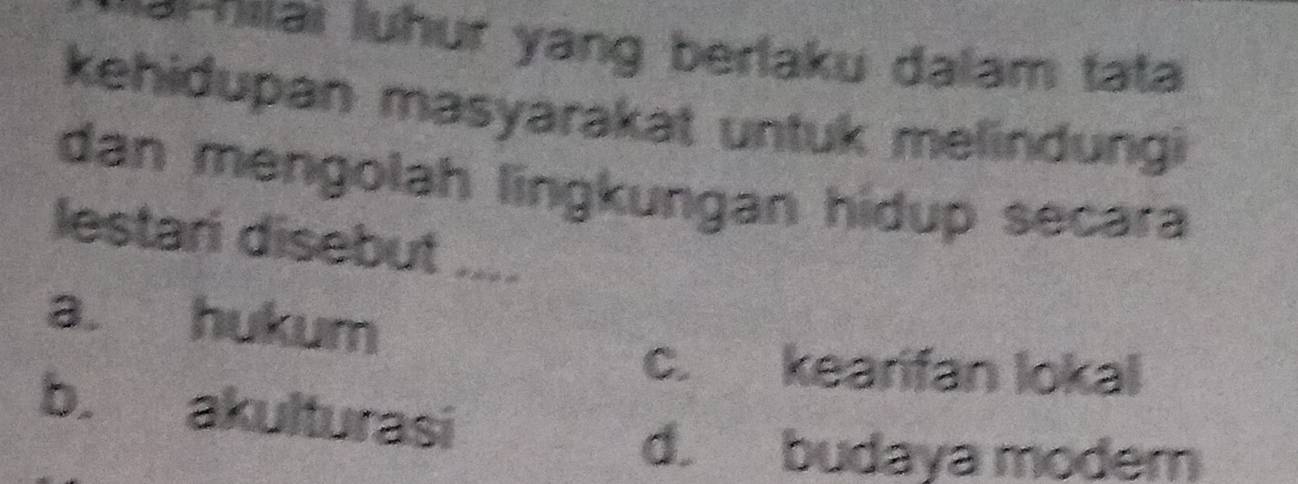 ilai luhur yang berlaku dalam tata
kehidupan masyarakat untuk melindungi
dan mengolah lingkungan hidup secara
lestari disebut ....
a. hukum
c. kearifan lokal
b. akulturasi
d. budaya moder