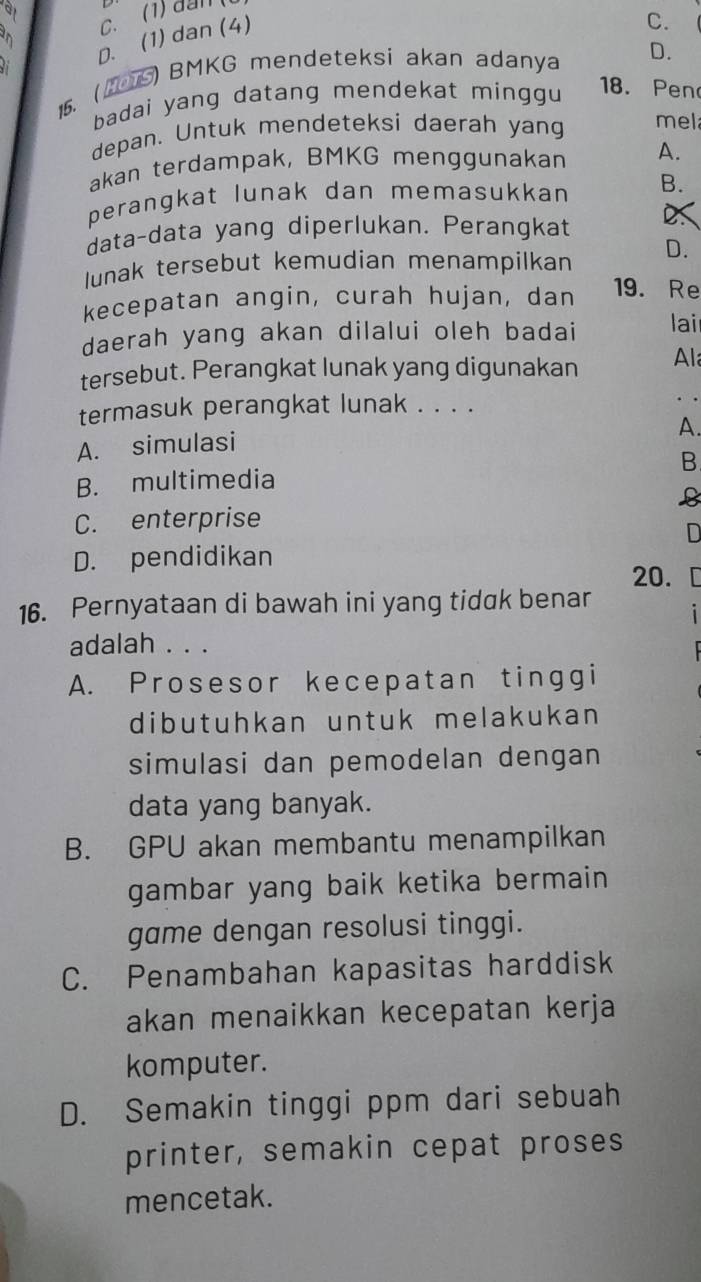 at
a
D. (1) dan (4)
C.
15. (2S) BMKG mendeteksi akan adanya D.
badai yang datang mendekat minggu 18. Pen
depan. Untuk mendeteksi daerah yang mel
akan terdampak, BMKG menggunakan A.
perangkat lunak dan memasukkan B.
data-data yang diperlukan. Perangkat
Junak tersebut kemudian menampilkan D.
kecepatan angin, curah hujan, dan 19. Re
daerah yang akan dilalui oleh badai lai
tersebut. Perangkat lunak yang digunakan Al
termasuk perangkat lunak . . . .
A.
A. simulasi
B. multimedia B
B
C. enterprise
D
D. pendidikan
20.
16. Pernyataan di bawah ini yang tidak benar
adalah . . .
A. Prosesor kecepatan tinggi
dibutuhkan untuk melakukan
simulasi dan pemodelan dengan
data yang banyak.
B. GPU akan membantu menampilkan
gambar yang baik ketika bermain
game dengan resolusi tinggi.
C. Penambahan kapasitas harddisk
akan menaikkan kecepatan kerja
komputer.
D. Semakin tinggi ppm dari sebuah
printer, semakin cepat proses
mencetak.