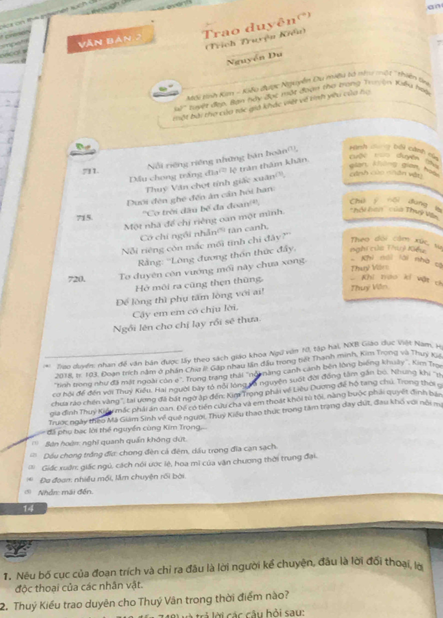 th
  
Trao duyên()
(Trích Truyện Kiểu)
Văn Bản 2
onc o 
Nguyễn Du
Mối tình Kim - Kiếu được Nguyễn Du miệu tà như một ' thiên tn
tuyết đẹp, Bàn hày đọc một đoạn thơ trang Truyện Kiểu hoặc
tột bài thợ của tác giả khác việt về tinh yiu của họ
gian, không gian, hoài
Dầu chong trắng đĩa lệ trận thăm khẩn.
Cuột voo duyên (thờ
711.
Nổi riếng riêng những bản hoàn,  Hình dng bối cảnh của
Thuy Văn chọt tính giấc xuân,
cảnh củo nhân vận
Dưới đện ghế đến ân cần hồi hạn:
''Cơ trời đầu bế đa đoan'',
Chū y nǎi dung
hhi han' của Thuý Vn
715
Một nhà để chị riếng oan một mình.
Có chi ngôi nhẫn' tàn canh,  a
Nỗi riêng còn mắc mối tinh chi đây?''
Theo dổi cảm xức, sừ
* Rằng: ''Lòng đương thốn thức đây,
nghi của Thuỷ Kiểu
Thỷ Vèrz
720. Tơ duyên còn vướng mối này chưa xong. - Khi néi lài nhà có
Hở môi ra cũng thẹn thũng,
Khi trao kí vật ch
Để lòng thì phụ tâm lòng với ai! Thuý Văn
Cây em em có chịu lời,
Ngồi lên cho chị lạy rồi sẽ thưa.
*Tao duyển: nhan đề văn bản được lấy theo sách giáo khoa Ngữ văn 10, tập hai, NXB Giáo dục Việt Nam, H
2018, tr. 103, Đoạn trích nằm ở phần Chid k Gặp nhau lần đầu trong tiết Thạnh minh, Kim Trọng và Thuỷ Kiệ
"tinh trong như đã mật ngoài còn e". Trong trạng thái "nổi nàng canh cảnh bên lòng biếng khuây". Kim Trợn
cơ hội để đến với Thuỷ Kiểu. Hai người bày tỏ nỗi lòng và nguyện suốt đời đồng tâm gắn bó. Nhưng khi ''th
chưa ráo chên vàng'', tại ương đã bát ngờ ập đến: Kim Trọng phải về Liêu Dương để hộ tang chú. Trong thời g
gia đình Thuỳ Kiểu mắc phái án oan. Đế có tiến cứu cha và em thoát khỏi từ tội, nàng buộc phải quyết định bản
Trước ngày theo Mã Giám Sinh về quê người, Thuỳ Kiều thao thực trong tâm trạng day dứt, đau khổ với nổi m
đá phụ bạc lời thể nguyền cùng Kim Trọng,
Bàn hoàn: nghĩ quanh quán không dứt.
Dầu chong trắng đĩa: chong đèn cả đêm, dầu trong đĩa cạn sạch.
Giấc xuân: giác ngủ, cách nói ước lệ, hoa mĩ của văn chương thời trung đại.
* Đa đoan: nhiều mối, lầm chuyện rối bời.
5) Nhẫn: mái đến.
14
1. Néu bố cục của đoạn trích và chỉ ra đâu là lời người kể chuyện, đầu là lời đối thoại, lờ
độc thoại của các nhân vật.
2. Thuý Kiểu trao duyên cho Thuý Vân trong thời điểm nào?
l  trả lời các câu bỏi sau: