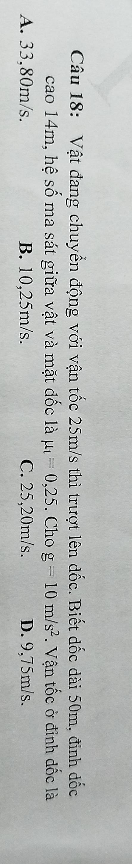 Vật đang chuyển động với vận tốc 25m/s thì trượt lên dốc. Biết dốc dài 50m, đinh dốc
cao 14m, hệ số ma sát giữa vật và mặt dốc là mu _t=0,25. Cho g=10m/s^2. Vận tốc ở đỉnh dốc là
A. 33,80m/s. B. 10,25m/s. C. 25,20m/s. D. 9,75m/s.
