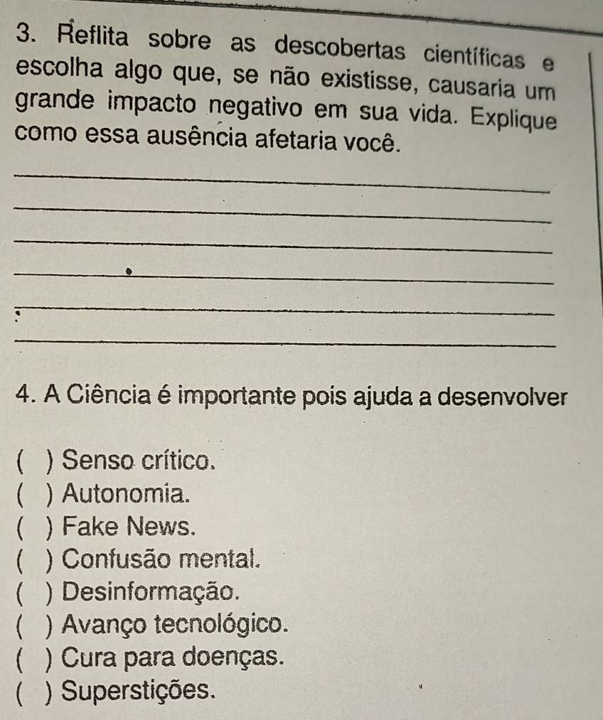 Reflita sobre as descobertas científicas e
escolha algo que, se não existisse, causaria um
grande impacto negativo em sua vida. Explique
como essa ausência afetaria você.
_
_
_
_
_
_
4. A Ciência é importante pois ajuda a desenvolver
 ) Senso crítico.
 ) Autonomia.
 ) Fake News.
 ) Confusão mental.
 ) Desinformação.
 ) Avanço tecnológico.
 ) Cura para doenças.
( ) Superstições.