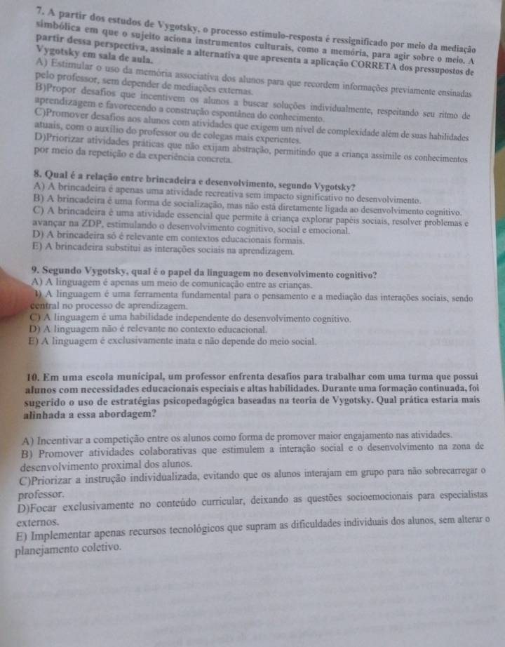 A partir dos estudos de Vygotsky, o processo estímulo-resposta é ressignificado por meio da mediação
simbólica em que o sujeito aciona instrumentos culturais, como a memória, para agir sobre o meio. A
Vygotsky em sala de aula.
partir dessa perspectiva, assinale a alternativa que apresenta a aplicação CORRETA dos pressupostos de
A) Estimular o uso da memória associativa dos alunos para que recordem informações previamente ensinadas
pelo professor, sem depender de mediações externas.
B)Propor desafios que incentivem os alunos a buscar soluções individualmente, respeitando seu ritmo de
aprendizagem e favorecendo a construção espontânea do conhecimento.
C)Promover desafios aos alunos com atividades que exigem um nivel de complexidade além de suas habilidades
atuais, com o auxilio do professor ou de colegas mais experientes.
D)Priorizar atividades práticas que não exijam abstração, permitindo que a criança assimile os conhecimentos
por meio da repetição e da experiência concreta.
8. Qual é a relação entre brincadeira e desenvolvimento, segundo Vygotsky?
A) A brincadeira é apenas uma atividade recreativa sem impacto significativo no desenvolvimento.
B) A brincadeira é uma forma de socialização, mas não está diretamente ligada ao desenvolvimento cognitivo.
C) A brincadeira é uma atividade essencial que permite à criança explorar papéis sociais, resolver problemas e
avançar na ZDP, estimulando o desenvolvimento cognitivo, social e emocional.
D) A brincadeira só é relevante em contextos educacionais formais.
E) A brincadeira substitui as interações sociais na aprendizagem.
9. Segundo Vygotsky, qual é o papel da linguagem no desenvolvimento cognitivo?
A) A linguagem é apenas um meio de comunicação entre as crianças.
1) A linguagem é uma ferramenta fundamental para o pensamento e a mediação das interações sociais, sendo
central no processo de aprendizagem.
C) A linguagem é uma habilidade independente do desenvolvimento cognitivo.
D) A linguagem não é relevante no contexto educacional.
E) A linguagem é exclusivamente inata e não depende do meio social.
10. Em uma escola municipal, um professor enfrenta desafios para trabalhar com uma turma que possui
alunos com necessidades educacionais especiais e altas habilidades. Durante uma formação continuada, foi
sugerido o uso de estratégias psicopedagógica baseadas na teoria de Vygotsky. Qual prática estaria mais
alinhada a essa abordagem?
A) Incentivar a competição entre os alunos como forma de promover maior engajamento nas atividades.
B) Promover atividades colaborativas que estimulem a interação social e o desenvolvimento na zona de
desenvolvimento proximal dos alunos.
C)Priorizar a instrução individualizada, evitando que os alunos interajam em grupo para não sobrecarregar o
professor.
D)Focar exclusivamente no conteúdo curricular, deixando as questões socioemocionais para especialistas
externos.
E) Implementar apenas recursos tecnológicos que supram as dificuldades individuais dos alunos, sem alterar o
planejamento coletivo.