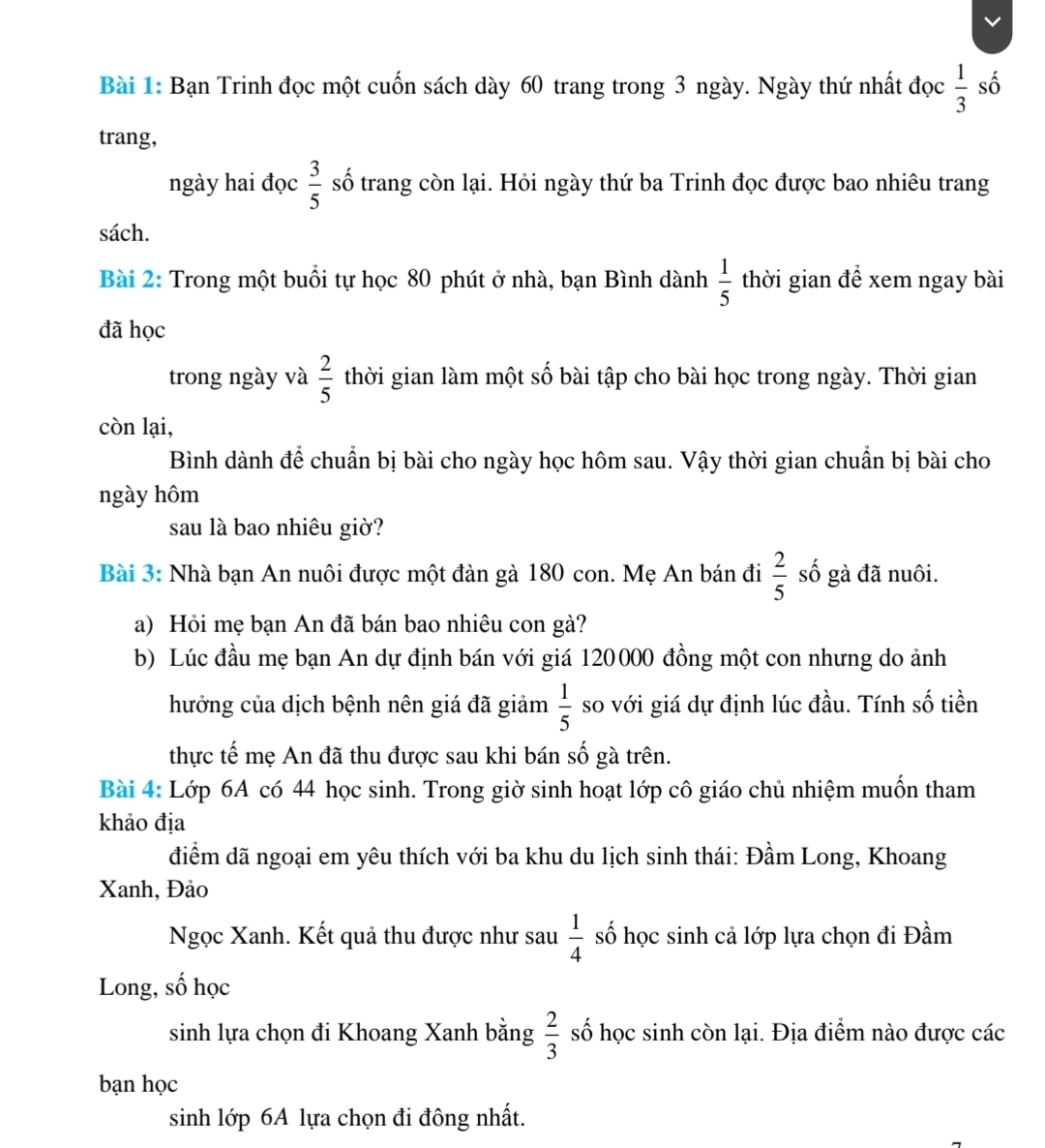 Bạn Trinh đọc một cuốn sách dày 60 trang trong 3 ngày. Ngày thứ nhất đọc  1/3  số
trang,
ngày hai đọc  3/5  số trang còn lại. Hỏi ngày thứ ba Trinh đọc được bao nhiêu trang
sách.
Bài 2: Trong một buổi tự học 80 phút ở nhà, bạn Bình dành  1/5  thời gian để xem ngay bài
đã học
trong ngày và  2/5  thời gian làm một số bài tập cho bài học trong ngày. Thời gian
còn lại,
Bình dành để chuẩn bị bài cho ngày học hôm sau. Vậy thời gian chuẩn bị bài cho
ngày hôm
sau là bao nhiêu giờ?
Bài 3: Nhà bạn An nuôi được một đàn gà 180 con. Mẹ An bán đi  2/5  số gà đã nuôi.
a) Hỏi mẹ bạn An đã bán bao nhiêu con gà?
b) Lúc đầu mẹ bạn An dự định bán với giá 120000 đồng một con nhưng do ảnh
hưởng của dịch bệnh nên giá đã giảm  1/5  so với giá dự định lúc đầu. Tính số tiền
thực tế mẹ An đã thu được sau khi bán số gà trên.
Bài 4: Lớp 6A có 44 học sinh. Trong giờ sinh hoạt lớp cô giáo chủ nhiệm muốn tham
khảo địa
điểm dã ngoại em yêu thích với ba khu du lịch sinh thái: Đầm Long, Khoang
Xanh, Đảo
Ngọc Xanh. Kết quả thu được như sau  1/4  số học sinh cả lớp lựa chọn đi Đầm
Long, số học
sinh lựa chọn đi Khoang Xanh bằng  2/3  số học sinh còn lại. Địa điểm nào được các
bạn học
sinh lớp 6A lựa chọn đi đông nhất.