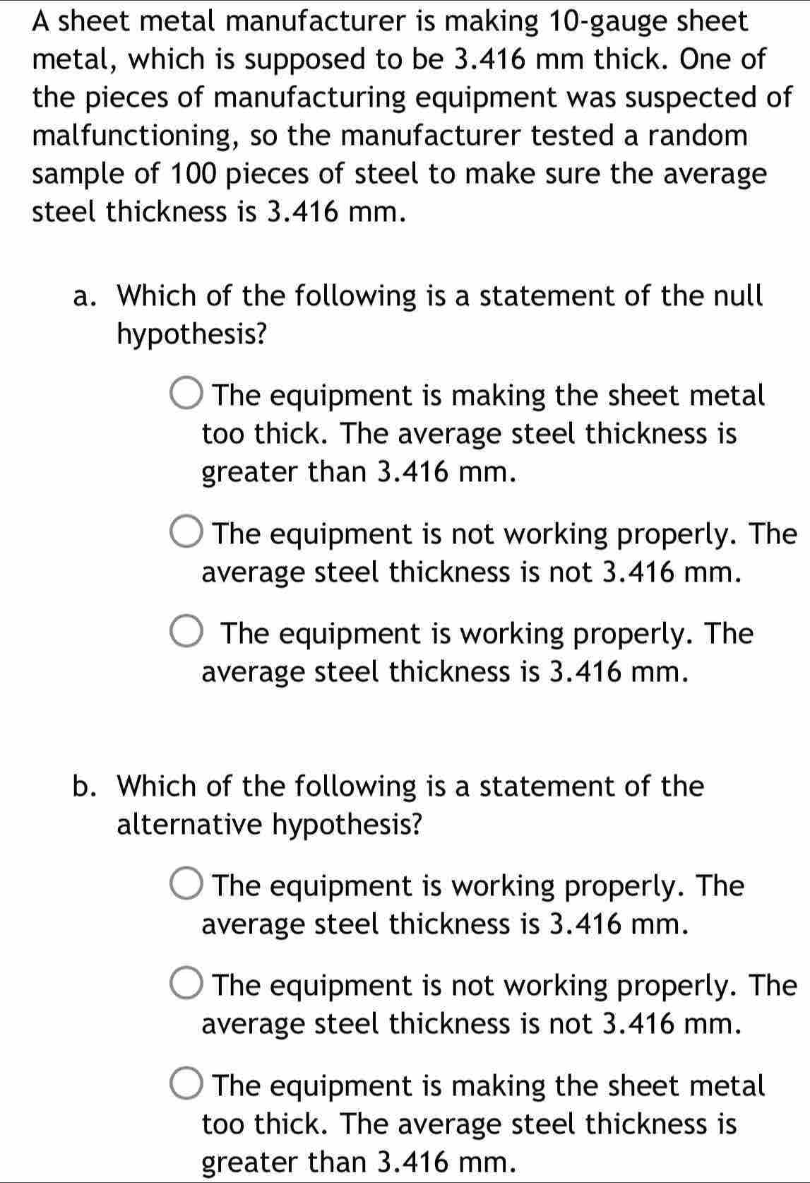 A sheet metal manufacturer is making 10 -gauge sheet
metal, which is supposed to be 3.416 mm thick. One of
the pieces of manufacturing equipment was suspected of
malfunctioning, so the manufacturer tested a random
sample of 100 pieces of steel to make sure the average
steel thickness is 3.416 mm.
a. Which of the following is a statement of the null
hypothesis?
The equipment is making the sheet metal
too thick. The average steel thickness is
greater than 3.416 mm.
The equipment is not working properly. The
average steel thickness is not 3.416 mm.
The equipment is working properly. The
average steel thickness is 3.416 mm.
b. Which of the following is a statement of the
alternative hypothesis?
The equipment is working properly. The
average steel thickness is 3.416 mm.
The equipment is not working properly. The
average steel thickness is not 3.416 mm.
The equipment is making the sheet metal
too thick. The average steel thickness is
greater than 3.416 mm.