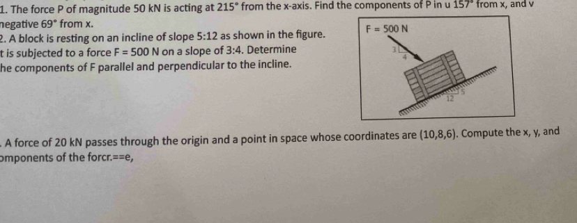 The force P of magnitude 50 kN is acting at 215° from the x-axis. Find the components of P in u 157° from x, and v
negative 69° from x. 
2. A block is resting on an incline of slope 5:12 as shown in the figure. F=500N
t is subjected to a force F=500N on a slope of 3:4. Determine
3
4 
he components of F parallel and perpendicular to the incline.
5
12 
A force of 20 kN passes through the origin and a point in space whose coordinates are (10,8,6). Compute the x, y, and 
omponents of the forcr. ==e,