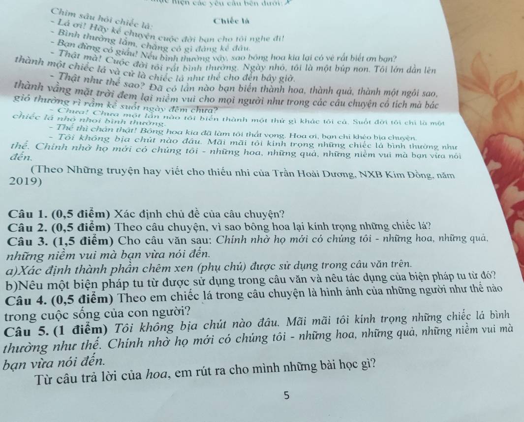 Mc Mện các yêu câu bên dưới 
Chim sâu hỏi chiếc là:
Chiếc là
- Lá ơi! Hấy kể chuyện cuộc đời ban cho tôi nghe đi!
- Bình thường lẫm, chẳng có gì đảng kế đầu
- Bạn đừng cổ giấu! Nếu bình thường vậy, sao bóng hoa kia lại có vẻ rất biết ơn ban?
- Thật mà! Cuộc đời tôi rất bình thường. Ngày nhỏ, tôi là một búp nơn. Tôi lớn dẫn lên
thành một chiếc lá và cử là chiếc lá như thể cho đến bây giờ.
- Thật như thể sao? Đã có lần nào bạn biến thành hoa, thành quả, thành một ngôi sao,
thành vằng mặt trời đem lại niểm vui cho mọi người như trong các câu chuyện cổ tích mà bác
gió thường rì rầm kể suốt ngày đêm chưa?
Chura! Chưa một lần nào tôi biển thành một thứ gì khác tôi cả. Suốt đời tôi chi là một
chiếc lá nhó nhoi bình thưởng.
- Thể thì chấn thật! Bóng hoa kia đã làm tôi thất vọng. Hoa ơi, bạn chi khéo bịa chuyện.
- Tôi không bịa chút nào đầu. Mãi mãi tôi kinh trọng những chiếc lá bình thường như
thể. Chính nhờ họ mới có chúng tôi - những hoa, những quả, những niềm vui mà bạn vừa nói
đến.
(Theo Những truyện hay viết cho thiếu nhi của Trần Hoài Dương, NXB Kim Đồng, năm
2019)
Câu 1. (0,5 điểm) Xác định chủ đề của câu chuyện?
Câu 2. (0,5 điểm) Theo câu chuyện, vì sao bông hoa lại kính trọng những chiếc lá?
Câu 3. (1,5 điểm) Cho câu văn sau: Chính nhờ họ mới có chúng tôi - những hoa, những quả,
những niềm vui mà bạn vừa nói đến.
a)Xác định thành phần chêm xen (phụ chú) được sử dụng trong câu văn trên.
b)Nêu một biện pháp tu từ được sử dụng trong câu văn và nêu tác dụng của biện pháp tu từ đó?
Câu 4. (0,5 điểm) Theo em chiếc lá trong câu chuyện là hình ảnh của những người như thế nào
trong cuộc sống của con người?
Câu 5. (1 điểm) Tôi không bịa chút nào đầu. Mãi mãi tôi kính trọng những chiếc lá bình
thường như thế. Chính nhờ họ mới có chúng tôi - những hoa, những quả, những niềm vui mà
bạn vừa nói đến.
Từ câu trả lời của hoa, em rút ra cho mình những bài học gì?
5