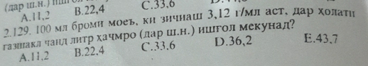 (лар ин.) Πо) C. 33, 6
A. 11, 2 B. 22, 4
2. 129. 100 млброми моеь, ки знчнаш 3, 12 г/мл аст, дар холаτη
газшнаклчанл литр хачмро Κдаре шленΕ) ишгол мекунад?
A. 11,2 B. 22.4 C. 33.6 D. 36,2 E. 43 、 7