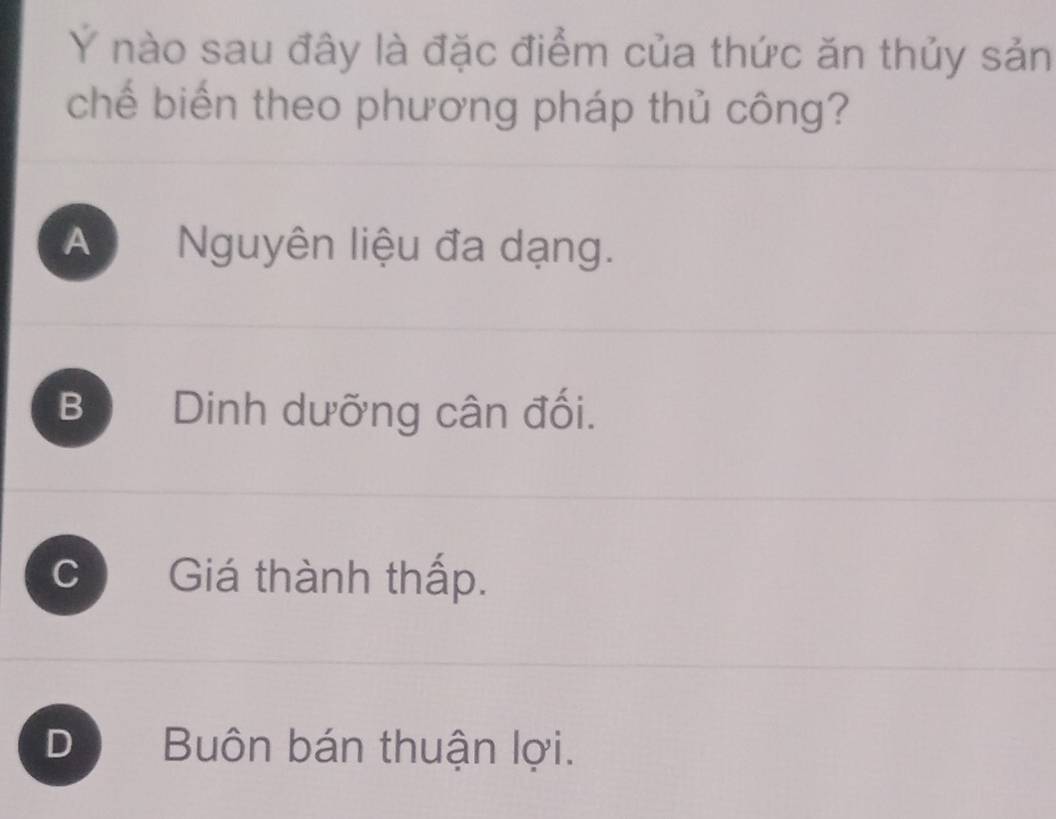 Ý nào sau đây là đặc điểm của thức ăn thủy sản
chế biến theo phương pháp thủ công?
A Nguyên liệu đa dạng.
B Dinh dưỡng cân đối.
C Giá thành thấp.
D Buôn bán thuận lợi.