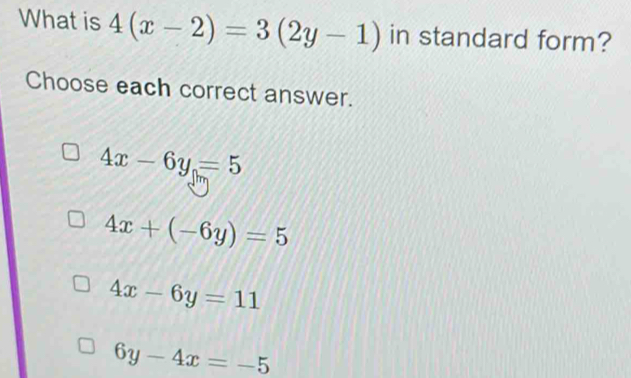 What is 4(x-2)=3(2y-1) in standard form?
Choose each correct answer.
4x-6y=5
4x+(-6y)=5
4x-6y=11
6y-4x=-5