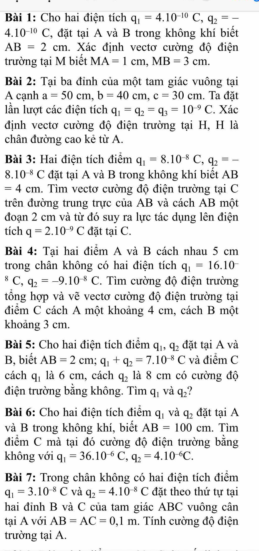 Cho hai điện tích q_1=4.10^(-10)C,q_2=-
4.10^(-10)C , đặt tại A và B trong không khí biết
AB=2cm 1. Xác định vectơ cường độ điện
trường tại M biết MA=1cm,MB=3cm.
Bài 2: Tại ba đỉnh của một tam giác vuông tại
A cạnh a=50cm,b=40cm,c=30cm. Ta đặt
lần lượt các điện tích q_1=q_2=q_3=10^(-9)C. Xác
định vectơ cường độ điện trường tại H, H là
chân đường cao kẻ từ A.
Bài 3: Hai điện tích điểm q_1=8.10^(-8)C,q_2=-
8.10^(-8)C đặt tại A và B trong không khí biết AB
=4cm h. Tìm vectơ cường độ điện trường tại C
trên đường trung trực của AB và cách AB một
đoạn 2 cm và từ đó suy ra lực tác dụng lên điện
tích q=2.10^(-9)C đặt tại C.
Bài 4: Tại hai điểm A và B cách nhau 5 cm
trong chân không có hai điện tích q_1=16.10^(-^8C,q_2)=-9.10^(-8)C. Tìm cường độ điện trường
tổng hợp và vẽ vectơ cường độ điện trường tại
điểm C cách A một khoảng 4 cm, cách B một
khoảng 3 cm.
Bài 5: Cho hai điện tích điểm q_1,q_2 đặt tại A và
B, biết AB=2cm;q_1+q_2=7.10^(-8)C và điểm C
cách q_1 là 6 cm, cách q_2 là 8 cm có cường độ
điện trường bằng không. Tìm q_1 và q_2 ?
Bài 6: Cho hai điện tích điểm q_1 và q_2 đặt tại A
và B trong không khí, biết AB=100cm. Tìm
điểm C mà tại đó cường độ điện trường bằng
không với q_1=36.10^(-6)C,q_2=4.10^(-6)C.
Bài 7: Trong chân không có hai điện tích điểm
q_1=3.10^(-8)C và q_2=4.10^(-8)C đặt theo thứ tự tại
hai đỉnh B và C của tam giác ABC vuông cân
tại A với AB=AC=0,1m. Tính cường độ điện
trường tại A.