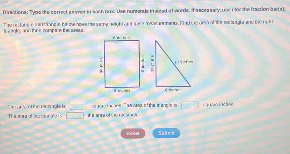 Directions: Type the correct answer in each box. Use numerals instead of words. If necessary, use I for the fraction bar(s). 
The rectangle and triangle below have the same height and base measurements. Find the area of the rectangle and the right 
triangle, and then compare the areas. 



The area of the rectangle is □ square inches. The area of the triangle is □ square inches. 
The area of the triangle is □ the area of the rectangle. 
Reset Submit