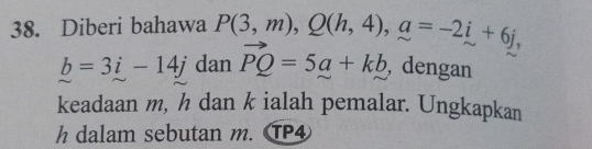 Diberi bahawa P(3,m), Q(h,4), a=-2i+6j,
b=3i-14j dan vector PQ=5a+kb , dengan 
keadaan m, h dan k ialah pemalar. Ungkapkan
h dalam sebutan m. TP4