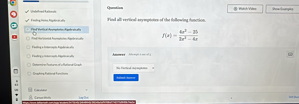 Question 
Undefined Rationals Watch Video Show Examples 
Finding Holes Algebraically Find all vertical asymptotes of the following function. 
Find Vertical Asymptotes Algebraically 
Find Horizontal Asymptotes Algebraically
f(x)= (4x^2-25)/2x^2-4x 
Finding x-Intercepts Algebraically 
Finding y-Intercepts Algebraically Answer Attempt 2 out of 5 
Determine Features of a Rational Graph 
No Vertical Asymptotes 
Graphing Rational Functions 
Submit Answer 
Calculator 
Carson Wells Log Out Still Stuc 
rtps://www.de lt. am ath.com./app/ student./3 49943/39243a0cf91f08d174217 b3985b 74a2a