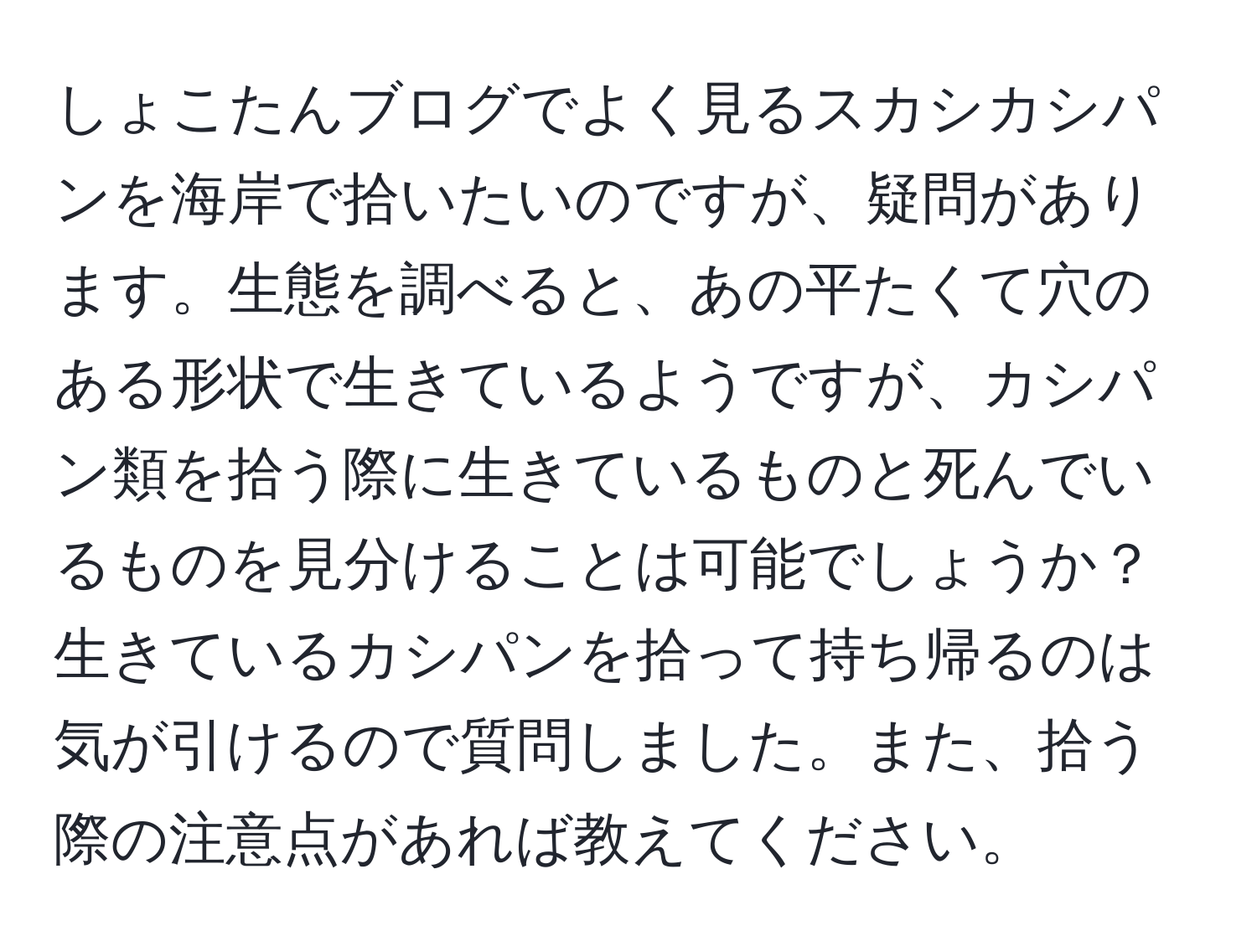 しょこたんブログでよく見るスカシカシパンを海岸で拾いたいのですが、疑問があります。生態を調べると、あの平たくて穴のある形状で生きているようですが、カシパン類を拾う際に生きているものと死んでいるものを見分けることは可能でしょうか？生きているカシパンを拾って持ち帰るのは気が引けるので質問しました。また、拾う際の注意点があれば教えてください。