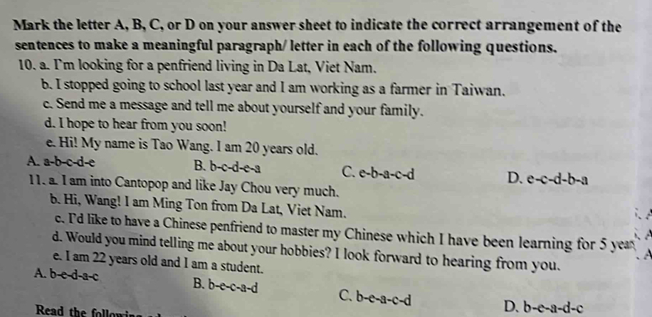 Mark the letter A, B, C, or D on your answer sheet to indicate the correct arrangement of the
sentences to make a meaningful paragraph/ letter in each of the following questions.
10. a. I'm looking for a penfriend living in Da Lat, Viet Nam.
b. I stopped going to school last year and I am working as a farmer in Taiwan.
c. Send me a message and tell me about yourself and your family.
d. I hope to hear from you soon!
e. Hi! My name is Tao Wang. I am 20 years old.
A. a-b-c-d-e B. b-c-d-e-a C. e-b-a-c-d D. e-c-d-b-a
11. a. I am into Cantopop and like Jay Chou very much.
b. Hi, Wang! I am Ming Ton from Da Lat, Viet Nam.
c. 'd like to have a Chinese penfriend to master my Chinese which I have been learning for 5 year
d. Would you mind telling me about your hobbies? I look forward to hearing from you.
e. I am 22 years old and I am a student.
A. b-e-d-a-c B. b-e-c-a-d C. b-e-a-c-d
Read the followin
D. b-e-a-d-c