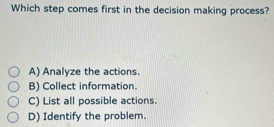 Which step comes first in the decision making process?
A) Analyze the actions.
B) Collect information.
C) List all possible actions.
D) Identify the problem.