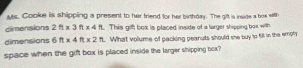 Cooke is shipping a present to her friend for her birthday. The gift is inside a box with 
dimensions 2ft* 3ft* 4ft This gift box is placed inside of a larger shipping box with 
dimensions 6ft* 4ft* 2ft What volume of packing peanuts should she buy to fill in the empty 
space when the gift box is placed inside the larger shipping box?