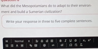 What did the Mesopotamians do to adapt to their environ- 
ment and build a Sumerian civilization? 
Write your response in three to five complete sentences. 
Normal U a X: x^3
φ √ Ω