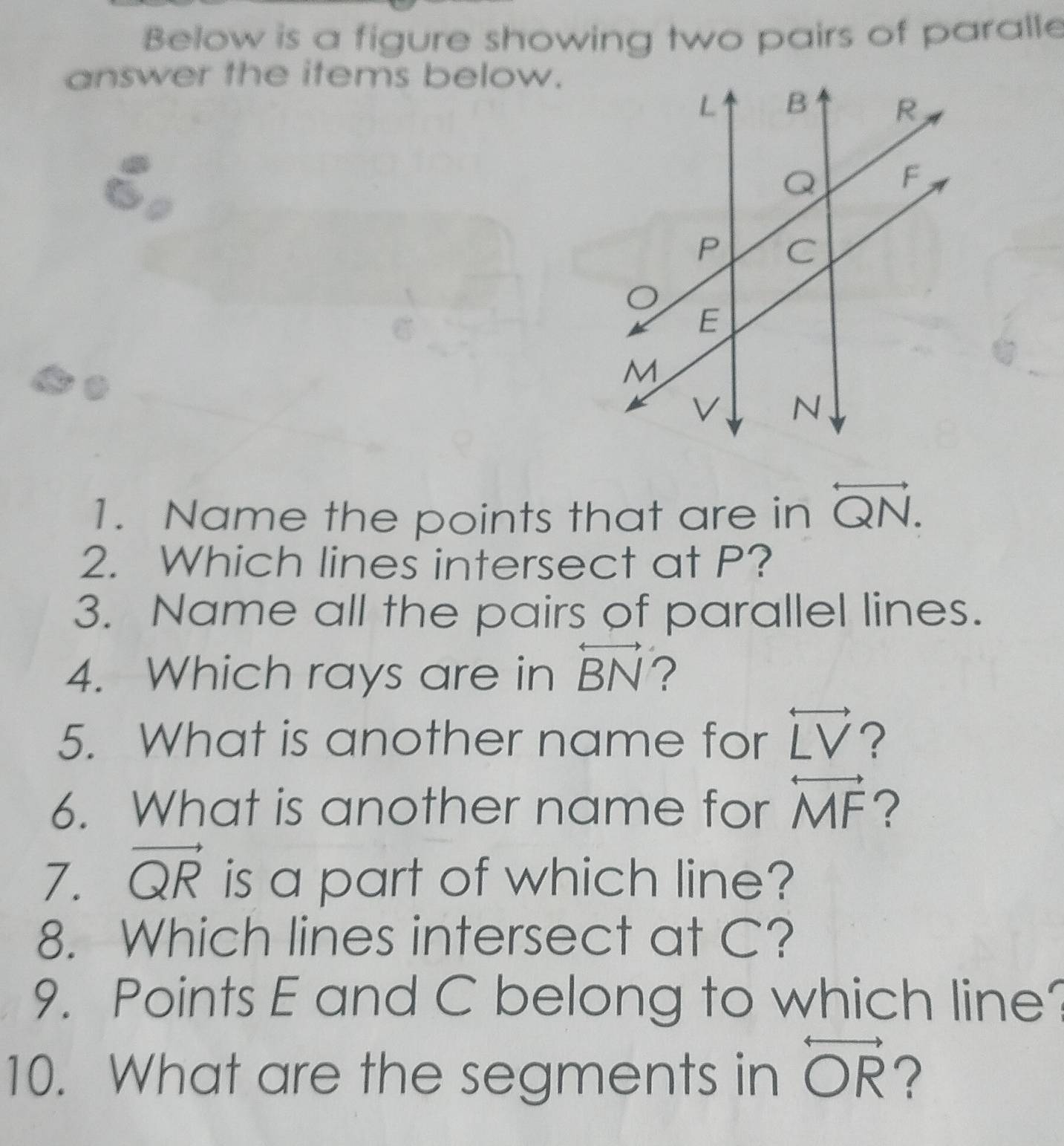 Below is a figure showing two pairs of paralle 
answer the items below. 
1. Name the points that are in overleftrightarrow QN. 
2. Which lines intersect at P? 
3. Name all the pairs of parallel lines. 
4. Which rays are in overleftrightarrow BN ? 
5. What is another name for overleftrightarrow LV ? 
6. What is another name for overleftrightarrow MF ? 
7. vector QR is a part of which line? 
8. Which lines intersect at C? 
9. Points E and C belong to which line? 
10. What are the segments in overleftrightarrow OR ?