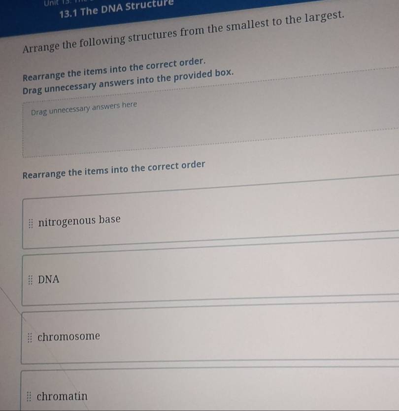 13.1 The DNA Structure 
Arrange the following structures from the smallest to the largest. 
Rearrange the items into the correct order. 
Drag unnecessary answers into the provided box. 
Drag unnecessary answers here 
Rearrange the items into the correct order 
§ nitrogenous base 
DNA 
chromosome 
chromatin